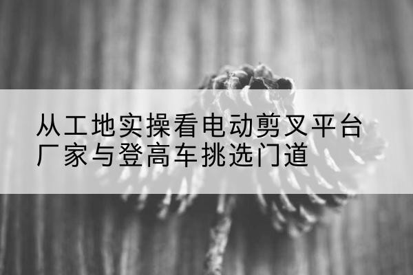 衡山电动剪叉升降平台厂家-从工地实操看电动剪叉平台厂家与登高车挑选门道