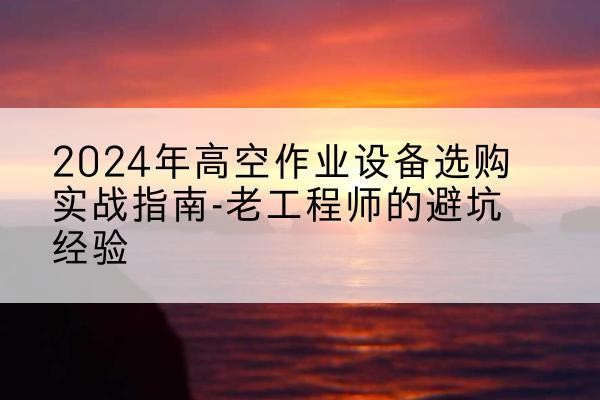衡山高空作业升降机厂家推荐-2024年高空作业设备选购实战指南-老工程师的避坑经验