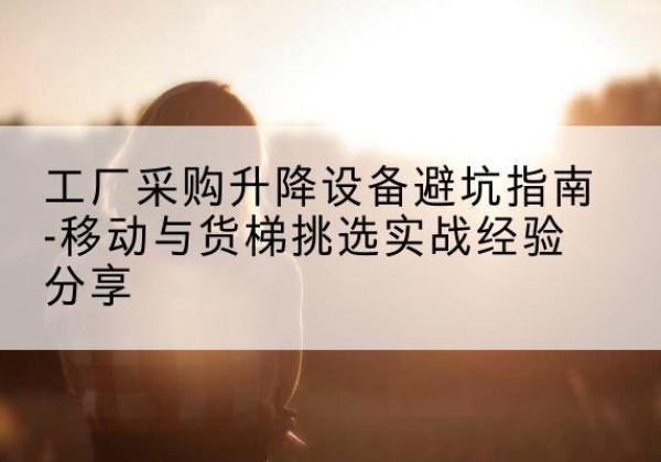 衡山移动式升降机怎么选-工厂采购升降设备避坑指南-移动与货梯挑选实战经验分享