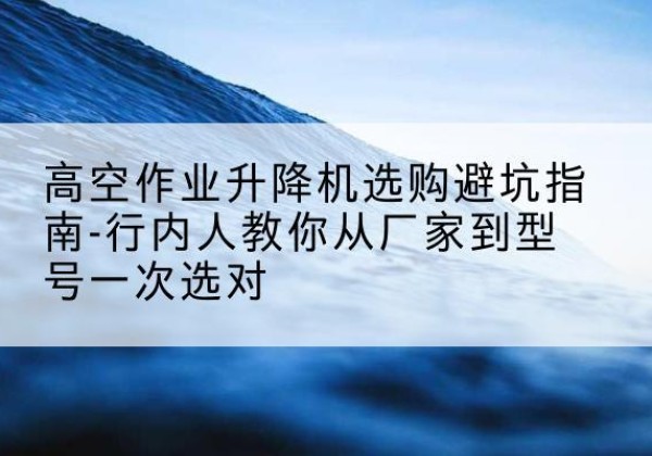 衡山升降平台厂家-高空作业升降机选购避坑指南-行内人教你从厂家到型号一次选对
