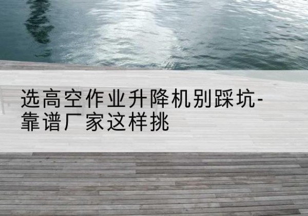 衡山剪叉式升降机厂家-选高空作业升降机别踩坑-靠谱厂家这样挑