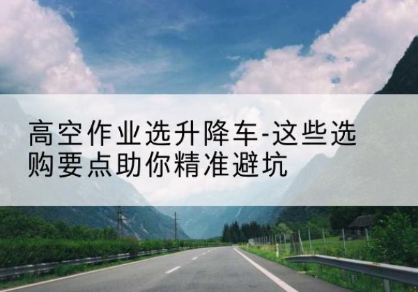 衡山升降车厂家-高空作业选升降车-这些选购要点助你*避坑