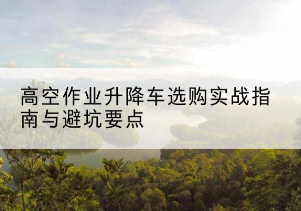 衡山升降车怎么选-高空作业升降车选购实战指南与避坑要点