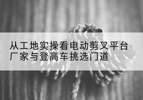 衡山电动剪叉升降平台厂家-从工地实操看电动剪叉平台厂家与登高车挑选门道