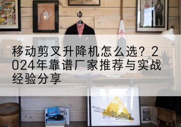 衡山升降平台厂家推荐-移动剪叉升降机怎么选？2024年靠谱厂家推荐与实战经验分享