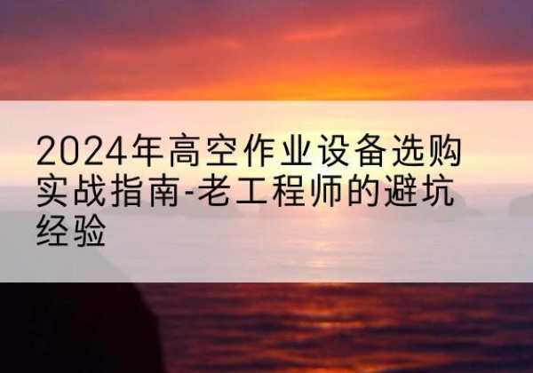 衡山高空作业升降机厂家推荐-2024年高空作业设备选购实战指南-老工程师的避坑经验